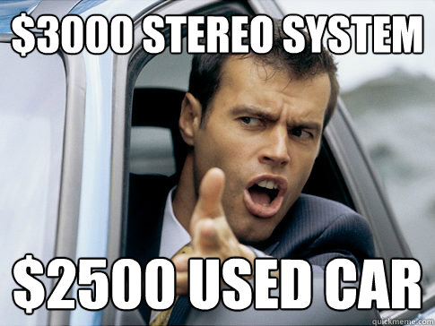 $3000 stereo system $2500 used car  Asshole driver
