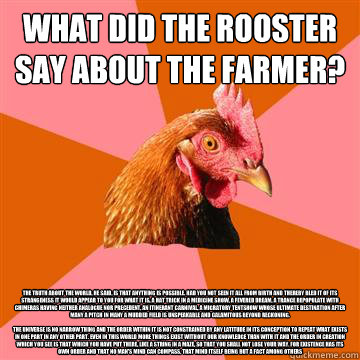What did the rooster say about the farmer? The truth about the world, he said, is that anything is possible. Had you not seen it all from birth and thereby bled it of its strangeness it would appear to you for what it is, a hat trick in a medicine show, a  Anti-Joke Chicken