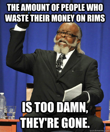 The amount of people who waste their money on rims Is too damn, they're gone.  The Rent Is Too Damn High