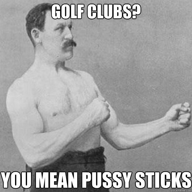 GOLF CLUBS? YOU MEAN PUSSY STICKS  overly manly man