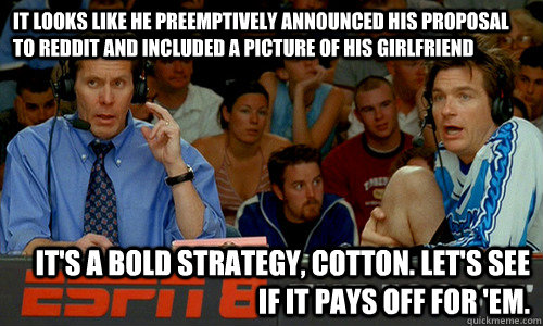 It looks like he preemptively announced his proposal to reddit and included a picture of his girlfriend It's a bold strategy, Cotton. Let's see if it pays off for 'em. - It looks like he preemptively announced his proposal to reddit and included a picture of his girlfriend It's a bold strategy, Cotton. Let's see if it pays off for 'em.  Cotton Pepper