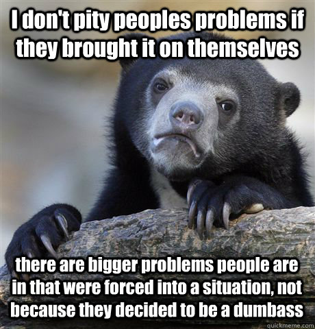 I don't pity peoples problems if they brought it on themselves there are bigger problems people are in that were forced into a situation, not because they decided to be a dumbass  Confession Bear