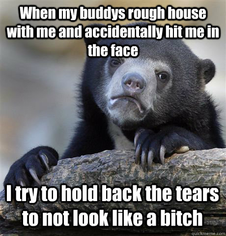 When my buddys rough house with me and accidentally hit me in the face I try to hold back the tears to not look like a bitch  Confession Bear