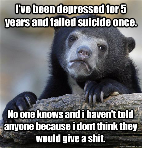 I've been depressed for 5 years and failed suicide once. No one knows and i haven't told anyone because i dont think they would give a shit.  Confession Bear