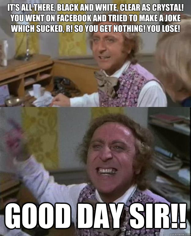 It's all there, black and white, clear as crystal! You went on facebook and tried to make a joke which sucked, r! so you get nothing! You lose! Good Day Sir!! - It's all there, black and white, clear as crystal! You went on facebook and tried to make a joke which sucked, r! so you get nothing! You lose! Good Day Sir!!  Angry Wonka