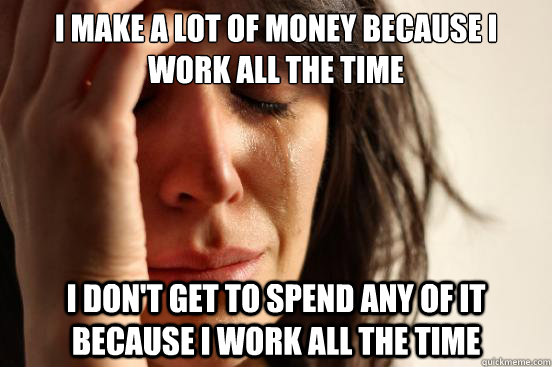 I make a lot of money because i work all the time I don't get to spend any of it because i work all the time  First World Problems