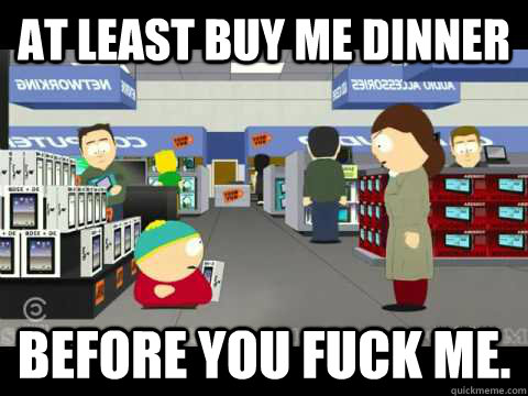 At least buy me dinner  before you fuck me.  cartman