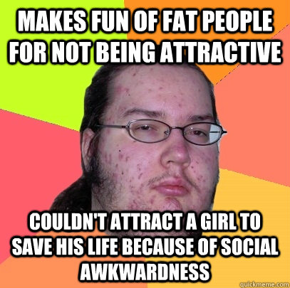 Makes fun of fat people for not being attractive couldn't attract a girl to save his life because of social awkwardness - Makes fun of fat people for not being attractive couldn't attract a girl to save his life because of social awkwardness  Butthurt Dweller