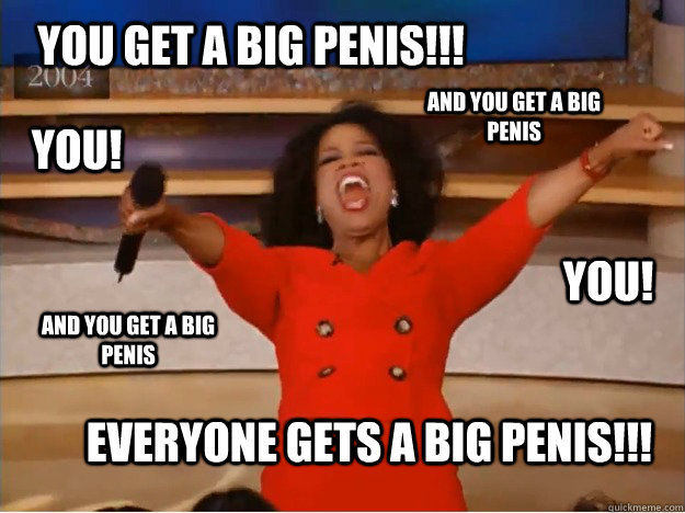 You get a big penis!!! Everyone gets a big penis!!! AND you get a big penis AND you get a big penis you! you! - You get a big penis!!! Everyone gets a big penis!!! AND you get a big penis AND you get a big penis you! you!  oprah you get a car