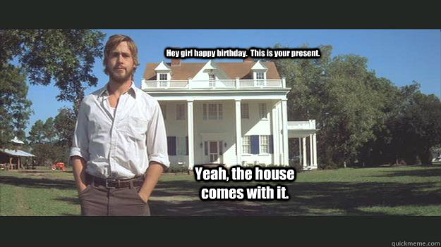Hey girl happy birthday.  This is your present. Yeah, the house comes with it.  Ryan Gosling