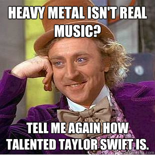 Heavy metal isn't real music? Tell me again how talented taylor swift is.  Condescending Wonka