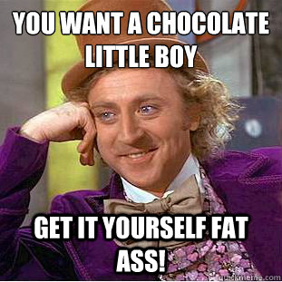 you want a chocolate little boy 
 get it yourself FAT ASS! - you want a chocolate little boy 
 get it yourself FAT ASS!  Condescending Wonka