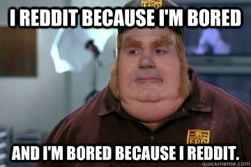 I Reddit because i'm bored And I'm bored because I Reddit.  
