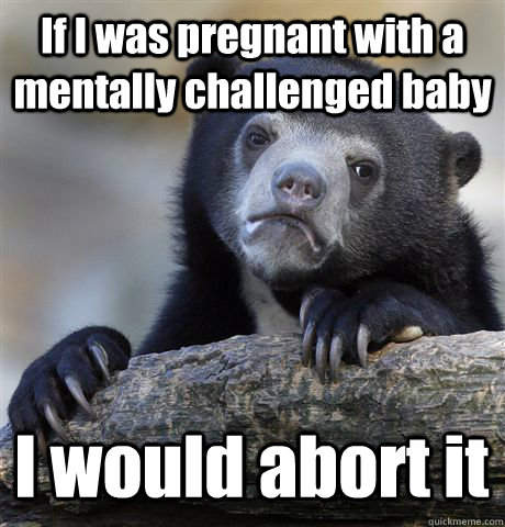 If I was pregnant with a mentally challenged baby I would abort it - If I was pregnant with a mentally challenged baby I would abort it  Confession Bear