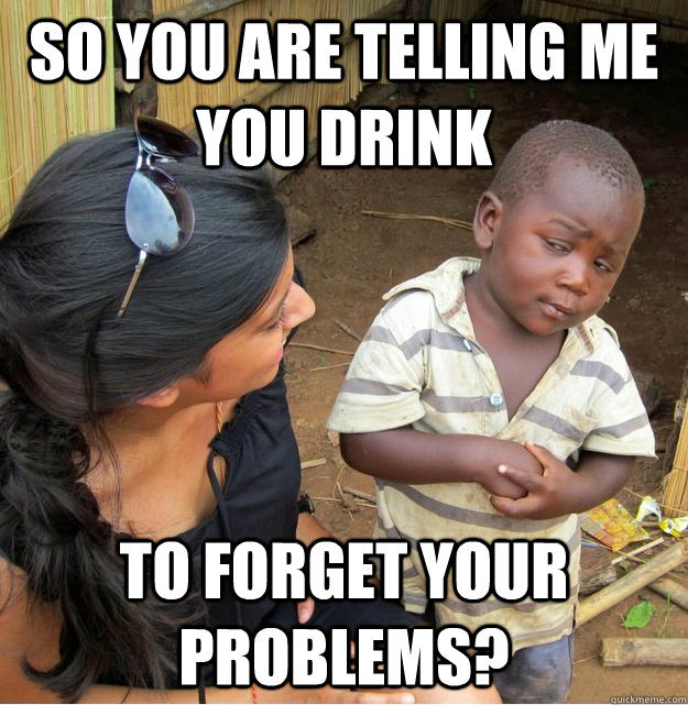 So you are telling me you drink to forget your problems?  Skeptical Third World Kid