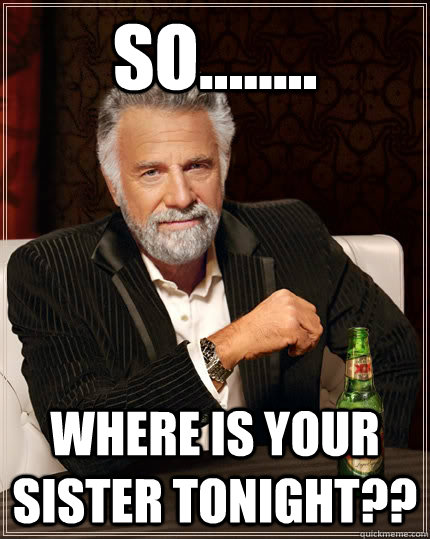 SO........ WHERE is YOUR SISTER tonight??  The Most Interesting Man In The World