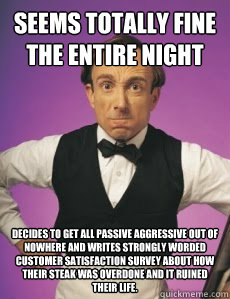 seems totally fine the entire night decides to get all passive aggressive out of nowhere and writes strongly worded customer satisfaction survey about how their steak was overdone and it ruined their life.   Angry Waiter