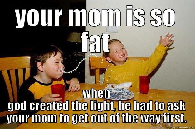 YOUR MOM IS SO FAT WHEN GOD CREATED THE LIGHT, HE HAD TO ASK YOUR MOM TO GET OUT OF THE WAY FIRST. yo mama is so fat