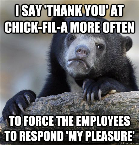 I say 'thank you' at chick-fil-a more often to force the employees to respond 'my pleasure'  Confession Bear
