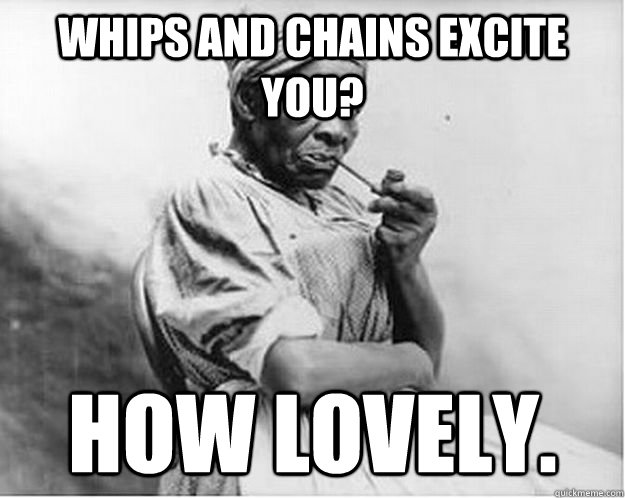 Whips and chains excite you? How lovely.  Unimpressed Slave