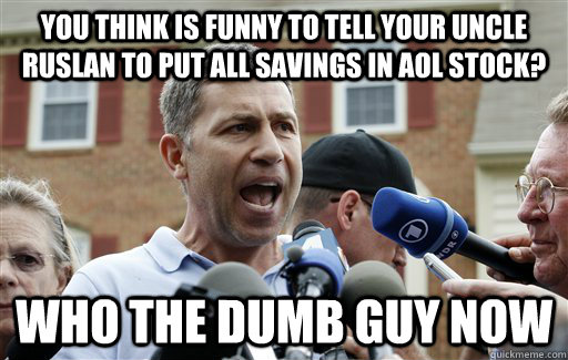 you think is funny to tell your uncle ruslan to put all savings in aol stock? who the dumb guy now  Uncle Ruslan