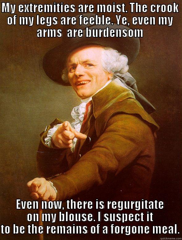 MY EXTREMITIES ARE MOIST. THE CROOK OF MY LEGS ARE FEEBLE. YE, EVEN MY ARMS  ARE BURDENSOM EVEN NOW, THERE IS REGURGITATE ON MY BLOUSE. I SUSPECT IT TO BE THE REMAINS OF A FORGONE MEAL. Joseph Ducreux