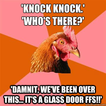'Knock knock.'
'Who's there?' 'damnit, we've been over this... it's a glass door ffs!!'  Anti-Joke Chicken