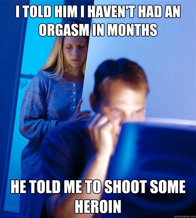 I told him I haven't had an orgasm in months he told me to shoot some heroin - I told him I haven't had an orgasm in months he told me to shoot some heroin  RedditorsWife