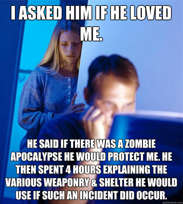 i asked him if he loved me. he said if there was a zombie apocalypse he would protect me. he then spent 4 hours explaining the various weaponry & shelter he would use if such an incident did occur. - i asked him if he loved me. he said if there was a zombie apocalypse he would protect me. he then spent 4 hours explaining the various weaponry & shelter he would use if such an incident did occur.  Redditors Wife