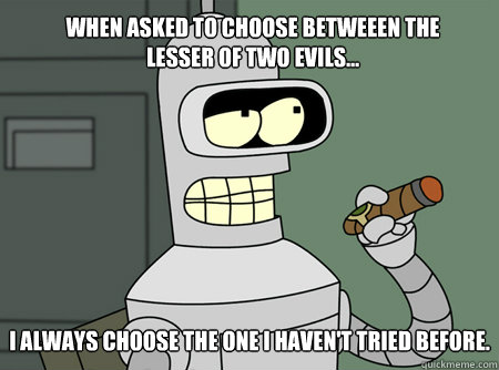 When asked to choose betweeen the lesser of two evils... I always choose the one I haven't tried before. - When asked to choose betweeen the lesser of two evils... I always choose the one I haven't tried before.  Benders Gurantee