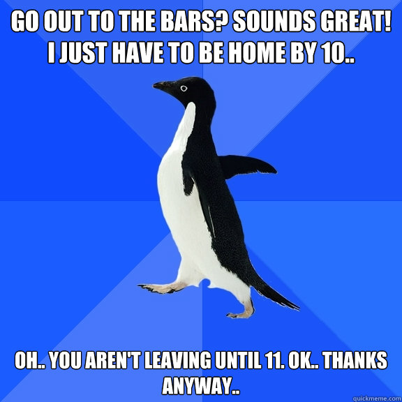 Go out to the bars? Sounds great! I just have to be home by 10.. oh.. you aren't leaving until 11. Ok.. thanks anyway..  Socially Awkward Penguin