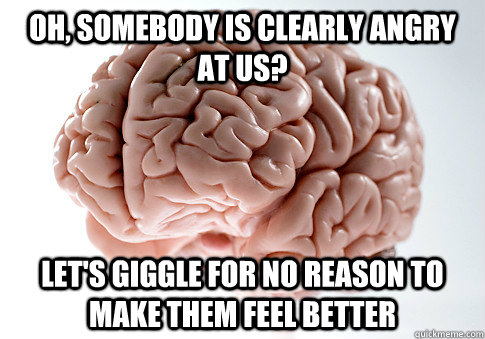 oh, somebody is clearly angry at us? let's giggle for no reason to make them feel better  Scumbag Brain