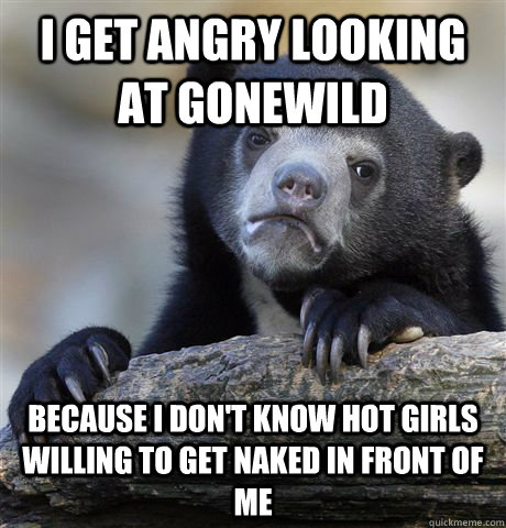 I get angry looking at gonewild because i don't know hot girls willing to get naked in front of me  Confession Bear