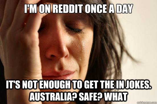 I'm on reddit once a day it's not enough to get the in jokes. Australia? Safe? What  First World Problems