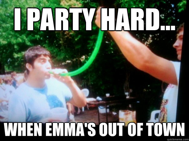 I party hard... when emma's out of town  