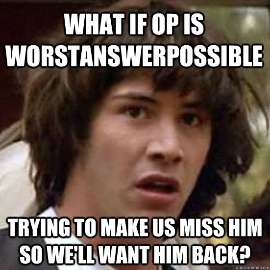 what if op is WorstAnswerPossible trying to make us miss him so we'll want him back?  conspiracy keanu
