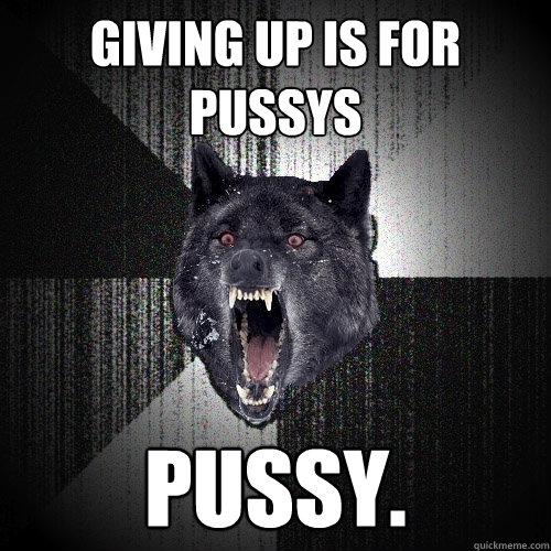 Giving up is for pussys pussy.  Insanity Wolf