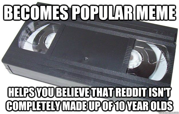 Becomes popular meme Helps you believe that reddit isn't completely made up of 10 year olds  