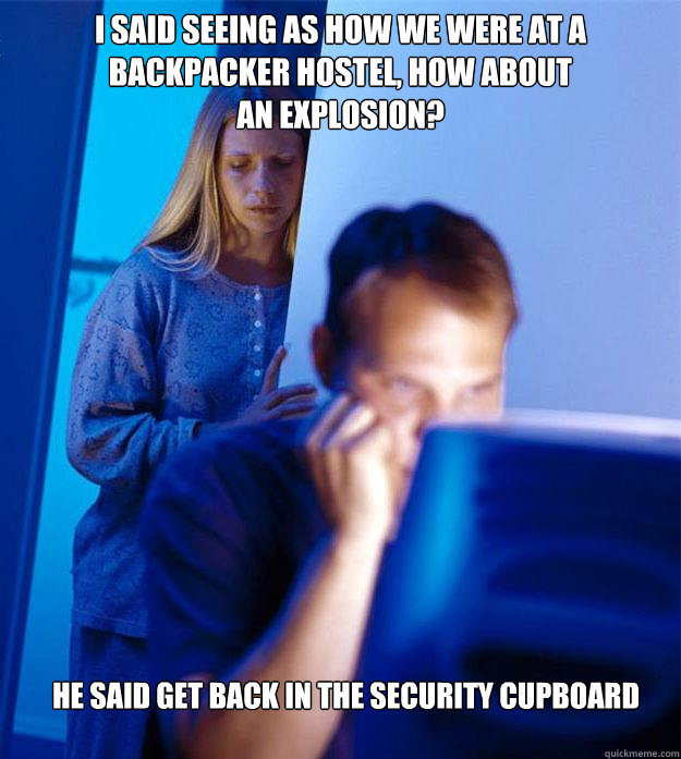 I SAID SEEING AS HOW WE WERE AT A BACKPACKER HOSTEL, HOW ABOUT
AN EXPLOSION? HE SAID GET BACK IN THE SECURITY CUPBOARD  Redditors Wife