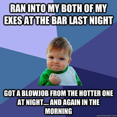 ran into my both of my exes at the bar last night got a blowjob from the hotter one at night.... and again in the morning  Success Kid