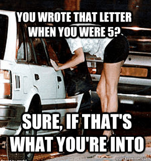 you wrote that letter when you were 5? sure, if that's what you're into  Karma Whore