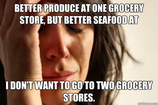 Better produce at one grocery store, but better seafood at another. I don't want to go to two grocery stores.  First World Problems