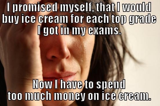 I PROMISED MYSELF, THAT I WOULD BUY ICE CREAM FOR EACH TOP GRADE I GOT IN MY EXAMS. NOW I HAVE TO SPEND TOO MUCH MONEY ON ICE CREAM. First World Problems