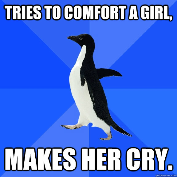 Tries to comfort a girl, makes her cry.  Socially Awkward Penguin