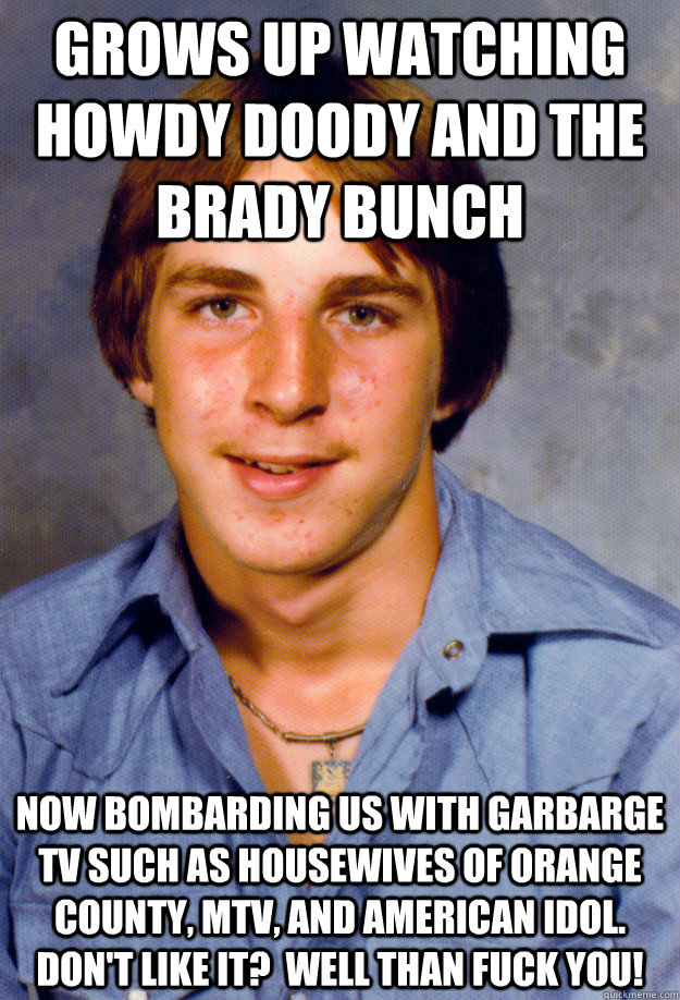 Grows up watching howdy doody and the brady bunch Now bombarding us with garbarge TV such as housewives of Orange County, MTV, and american idol. Don't like it?  Well than Fuck you! - Grows up watching howdy doody and the brady bunch Now bombarding us with garbarge TV such as housewives of Orange County, MTV, and american idol. Don't like it?  Well than Fuck you!  Old Economy Steven