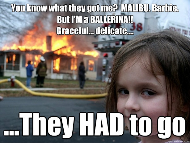 You know what they got me?  MALIBU. Barbie.  But I'M a BALLERINA!!                                              Graceful... delicate.... ...They HAD to go  Disaster Girl