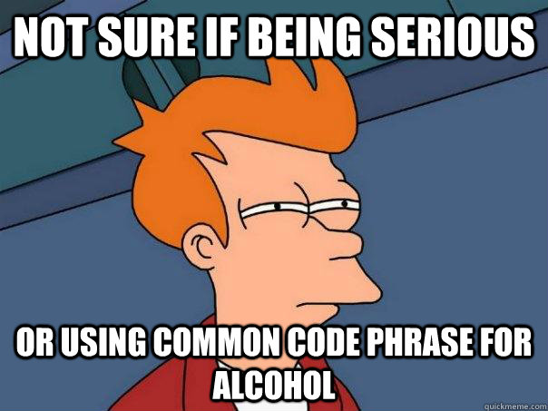Not sure if being serious Or using common code phrase for alcohol  Futurama Fry