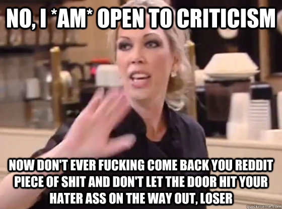 No, I *am* open to criticism Now don't ever fucking come back you reddit piece of shit and don't let the door hit your hater ass on the way out, loser  Overly Hostile Amy