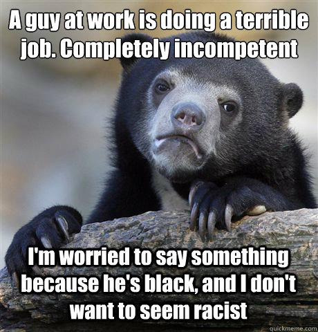 A guy at work is doing a terrible job. Completely incompetent I'm worried to say something because he's black, and I don't want to seem racist  Confession Bear