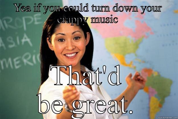 YEA IF YOU COULD TURN DOWN YOUR CRAPPY MUSIC THAT'D BE GREAT. Unhelpful High School Teacher